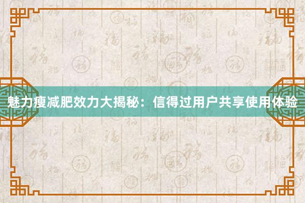 魅力瘦减肥效力大揭秘：信得过用户共享使用体验